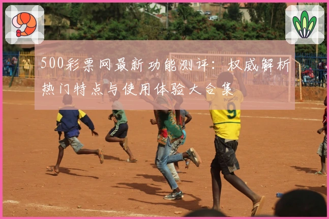 500彩票网最新功能测评：权威解析热门特点与使用体验大合集
