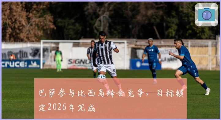 巴萨参与比西乌转会竞争，目标锁定2026年完成