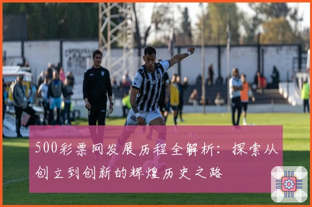 500彩票网发展历程全解析：探索从创立到创新的辉煌历史之路