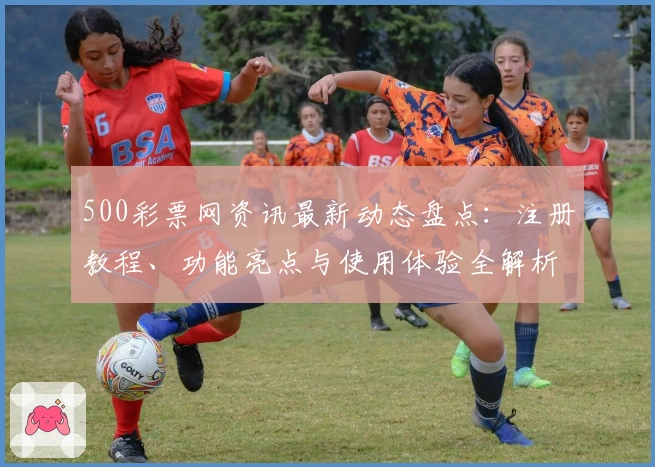 500彩票网资讯最新动态盘点：注册教程、功能亮点与使用体验全解析
