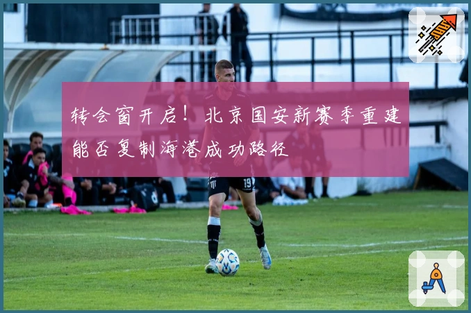 转会窗开启！北京国安新赛季重建能否复制海港成功路径