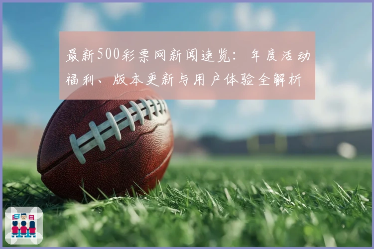 最新500彩票网新闻速览：年度活动福利、版本更新与用户体验全解析