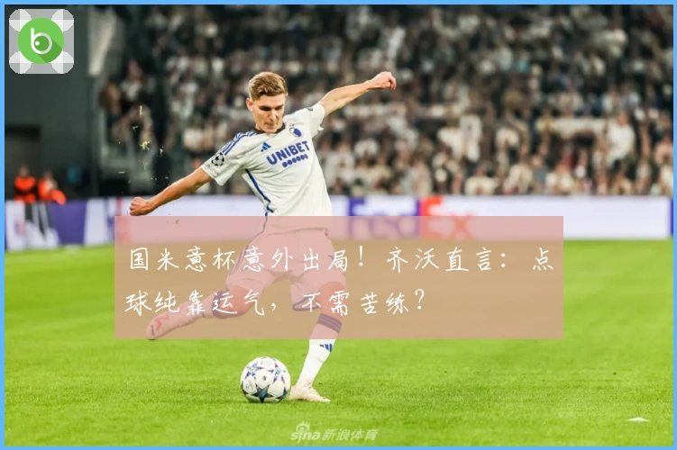 国米意杯意外出局！齐沃直言：点球纯靠运气，不需苦练？