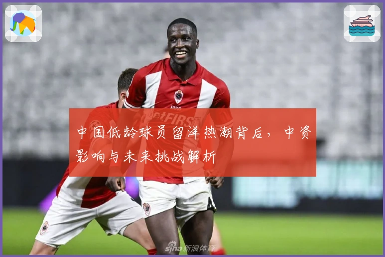 中国低龄球员留洋热潮背后，中资影响与未来挑战解析