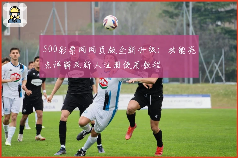 500彩票网网页版全新升级：功能亮点详解及新人注册使用教程