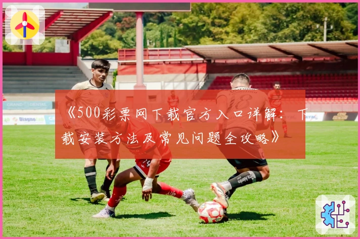 《500彩票网下载官方入口详解：下载安装方法及常见问题全攻略》