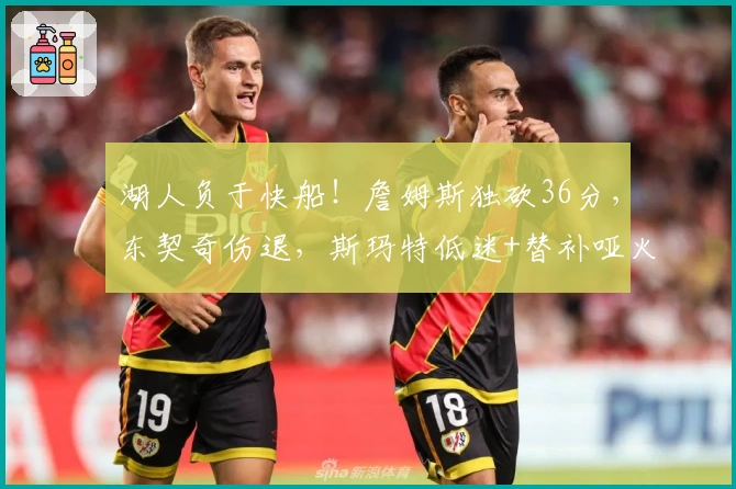 湖人负于快船！詹姆斯独砍36分，东契奇伤退，斯玛特低迷+替补哑火