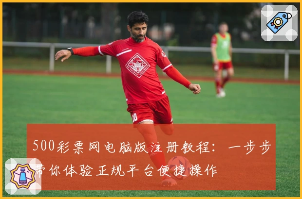 500彩票网电脑版注册教程：一步步带你体验正规平台便捷操作