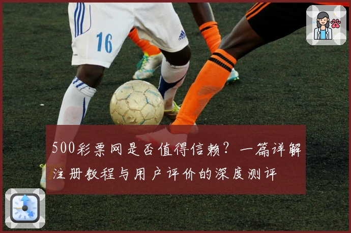 500彩票网是否值得信赖？一篇详解注册教程与用户评价的深度测评